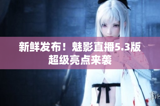新鲜发布！魅影直播5.3版超级亮点来袭