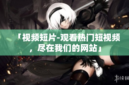 「视频短片-观看热门短视频，尽在我们的网站」
