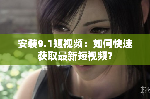 安装9.1短视频：如何快速获取最新短视频？