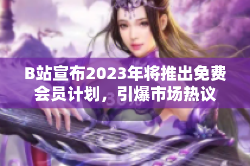 B站宣布2023年将推出免费会员计划，引爆市场热议
