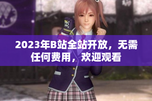 2023年B站全站开放，无需任何费用，欢迎观看