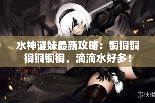 水神谜妹最新攻略：铜铜铜铜铜铜铜，滴滴水好多！