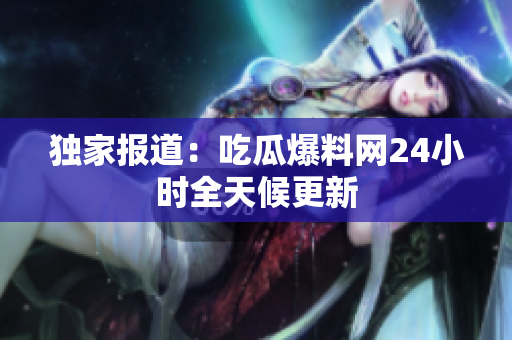 独家报道：吃瓜爆料网24小时全天候更新