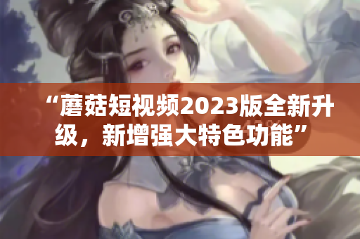 “蘑菇短视频2023版全新升级，新增强大特色功能”