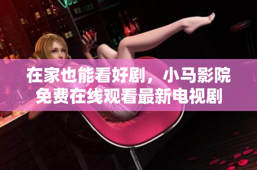 在家也能看好剧，小马影院免费在线观看最新电视剧