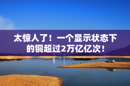 太惊人了！一个显示状态下的铜超过2万亿亿次！