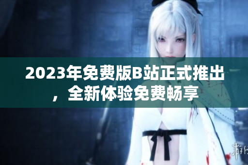 2023年免费版B站正式推出，全新体验免费畅享