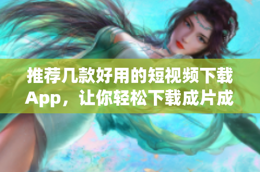 推荐几款好用的短视频下载App，让你轻松下载成片成品！