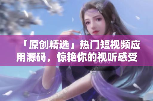「原创精选」热门短视频应用源码，惊艳你的视听感受！