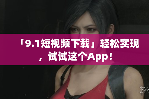 「9.1短视频下载」轻松实现，试试这个App！