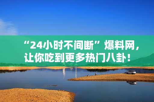“24小时不间断”爆料网，让你吃到更多热门八卦！