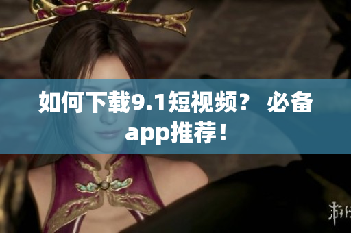 如何下载9.1短视频？ 必备app推荐！