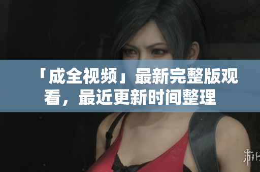 「成全视频」最新完整版观看，最近更新时间整理