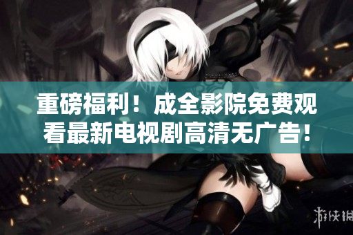 重磅福利！成全影院免费观看最新电视剧高清无广告！