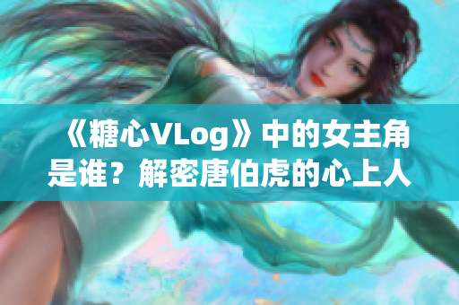 《糖心VLog》中的女主角是谁？解密唐伯虎的心上人