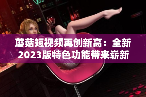 蘑菇短视频再创新高：全新2023版特色功能带来崭新体验！