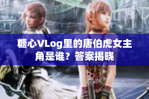 糖心VLog里的唐伯虎女主角是谁？答案揭晓