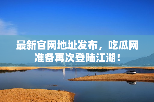 最新官网地址发布，吃瓜网准备再次登陆江湖！
