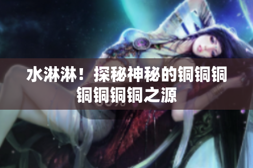 水淋淋！探秘神秘的铜铜铜铜铜铜铜之源