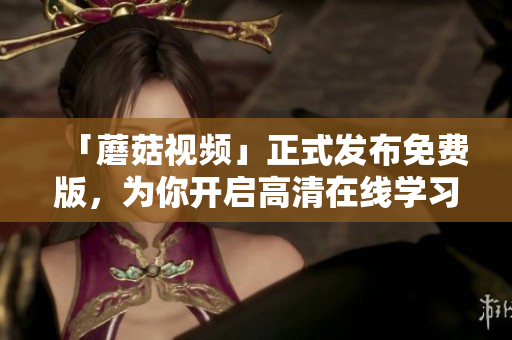 「蘑菇视频」正式发布免费版，为你开启高清在线学习新时代