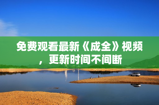 免费观看最新《成全》视频，更新时间不间断
