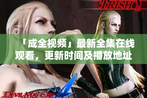 「成全视频」最新全集在线观看，更新时间及播放地址大公开！
