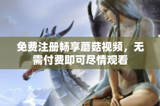 免费注册畅享蘑菇视频，无需付费即可尽情观看