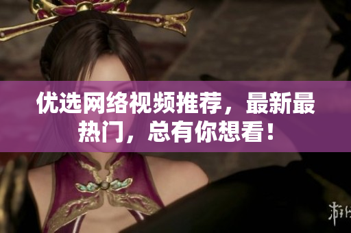 优选网络视频推荐，最新最热门，总有你想看！