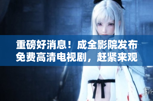 重磅好消息！成全影院发布免费高清电视剧，赶紧来观看！
