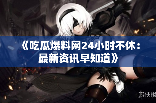 《吃瓜爆料网24小时不休：最新资讯早知道》