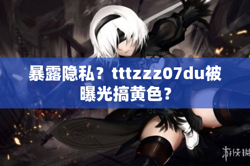 暴露隐私？tttzzz07du被曝光搞黄色？