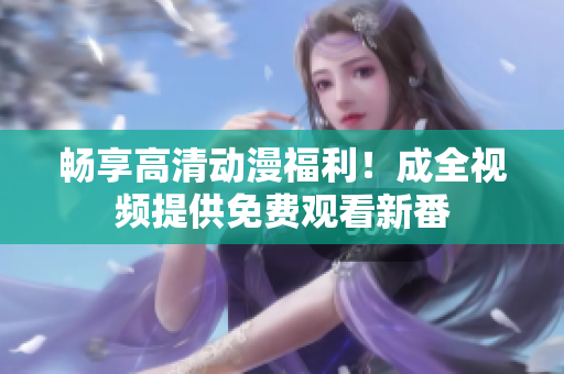畅享高清动漫福利！成全视频提供免费观看新番