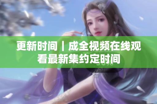 更新时间｜成全视频在线观看最新集约定时间