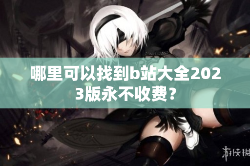 哪里可以找到b站大全2023版永不收费？