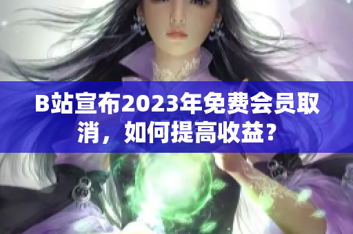 B站宣布2023年免费会员取消，如何提高收益？