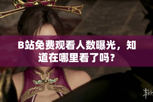 B站免费观看人数曝光，知道在哪里看了吗？