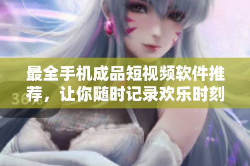 最全手机成品短视频软件推荐，让你随时记录欢乐时刻