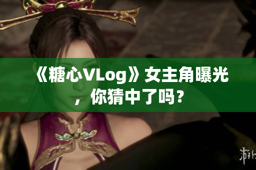 《糖心VLog》女主角曝光，你猜中了吗？