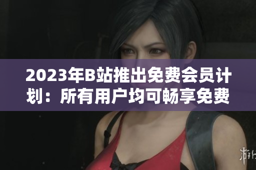 2023年B站推出免费会员计划：所有用户均可畅享免费观看！