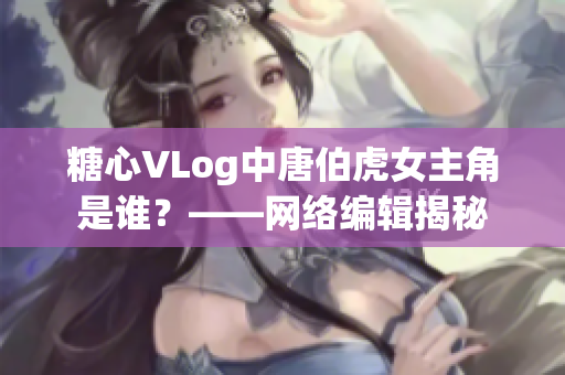 糖心VLog中唐伯虎女主角是谁？——网络编辑揭秘