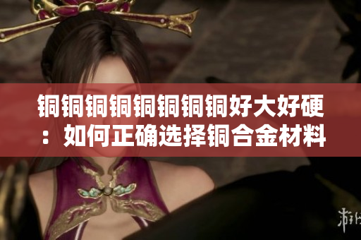 铜铜铜铜铜铜铜铜好大好硬：如何正确选择铜合金材料