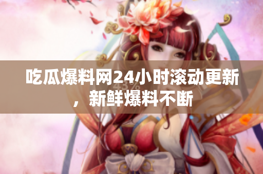 吃瓜爆料网24小时滚动更新，新鲜爆料不断