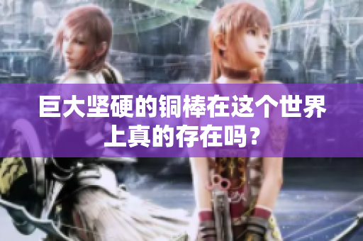 巨大坚硬的铜棒在这个世界上真的存在吗？