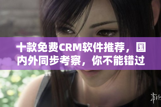 十款免费CRM软件推荐，国内外同步考察，你不能错过的顶级选择