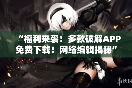 “福利来袭！多款破解APP免费下载！网络编辑揭秘”