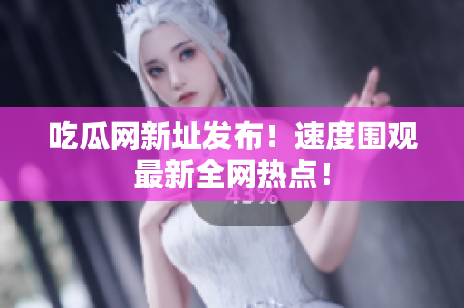 吃瓜网新址发布！速度围观最新全网热点！