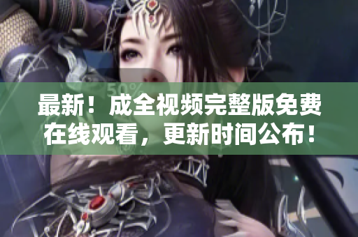 最新！成全视频完整版免费在线观看，更新时间公布！