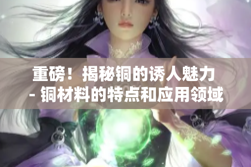 重磅！揭秘铜的诱人魅力 - 铜材料的特点和应用领域