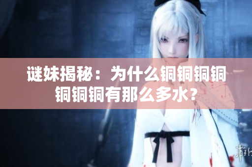 谜妹揭秘：为什么铜铜铜铜铜铜铜有那么多水？