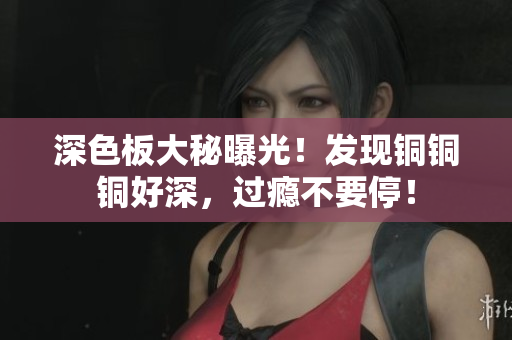深色板大秘曝光！发现铜铜铜好深，过瘾不要停！